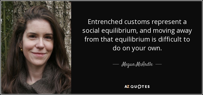 Entrenched customs represent a social equilibrium, and moving away from that equilibrium is difficult to do on your own. - Megan McArdle