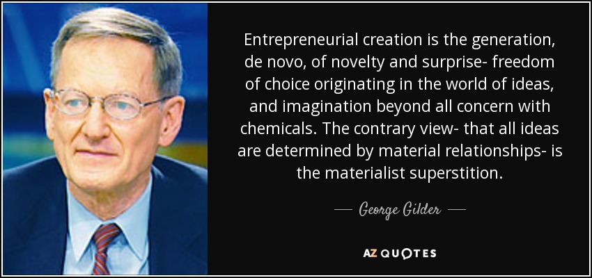 Entrepreneurial creation is the generation, de novo, of novelty and surprise- freedom of choice originating in the world of ideas, and imagination beyond all concern with chemicals. The contrary view- that all ideas are determined by material relationships- is the materialist superstition. - George Gilder