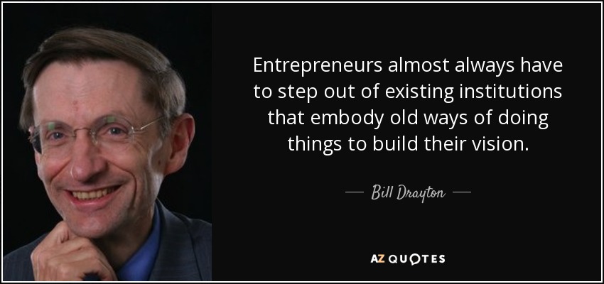 Entrepreneurs almost always have to step out of existing institutions that embody old ways of doing things to build their vision. - Bill Drayton