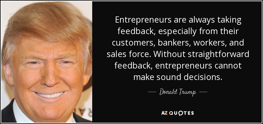 Entrepreneurs are always taking feedback, especially from their customers, bankers, workers, and sales force. Without straightforward feedback, entrepreneurs cannot make sound decisions. - Donald Trump