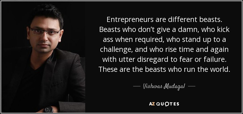 Entrepreneurs are different beasts. Beasts who don’t give a damn, who kick ass when required, who stand up to a challenge, and who rise time and again with utter disregard to fear or failure. These are the beasts who run the world. - Vishwas Mudagal