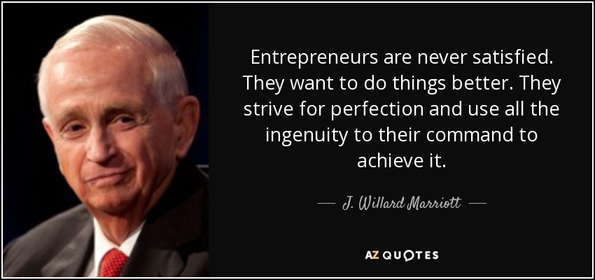 Entrepreneurs are never satisfied. They want to do things better. They strive for perfection and use all the ingenuity to their command to achieve it. - J. Willard Marriott