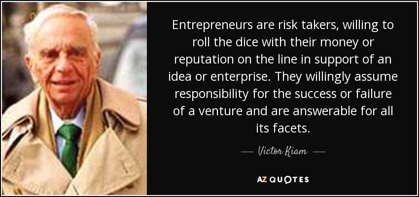 Entrepreneurs are risk takers, willing to roll the dice with their money or reputation on the line in support of an idea or enterprise. They willingly assume responsibility for the success or failure of a venture and are answerable for all its facets. - Victor Kiam