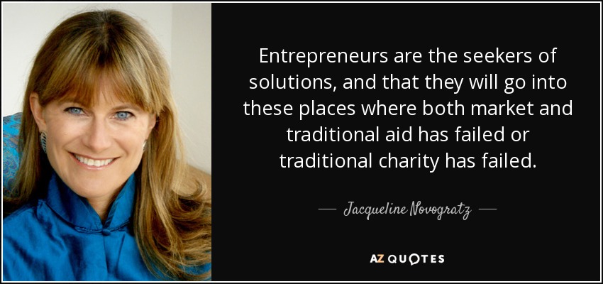 Entrepreneurs are the seekers of solutions, and that they will go into these places where both market and traditional aid has failed or traditional charity has failed. - Jacqueline Novogratz