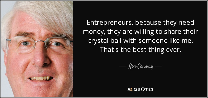Entrepreneurs, because they need money, they are willing to share their crystal ball with someone like me. That's the best thing ever. - Ron Conway