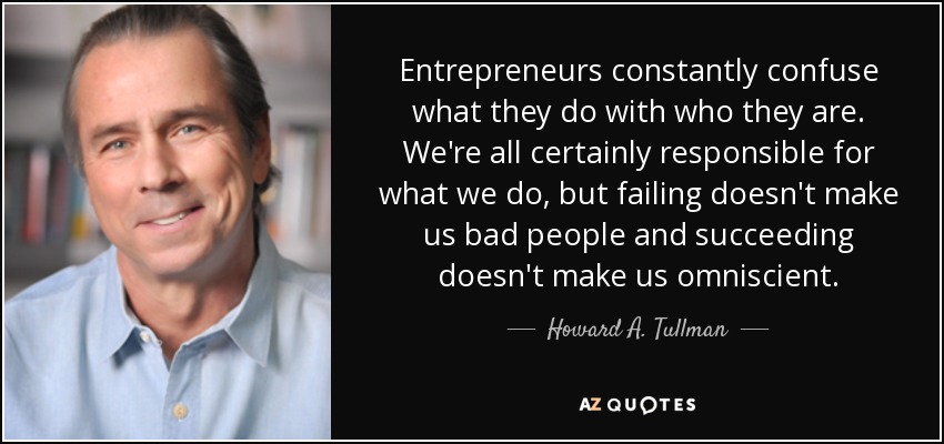 Entrepreneurs constantly confuse what they do with who they are. We're all certainly responsible for what we do, but failing doesn't make us bad people and succeeding doesn't make us omniscient. - Howard A. Tullman