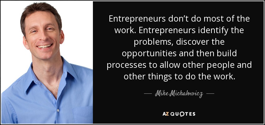 Entrepreneurs don’t do most of the work. Entrepreneurs identify the problems, discover the opportunities and then build processes to allow other people and other things to do the work. - Mike Michalowicz