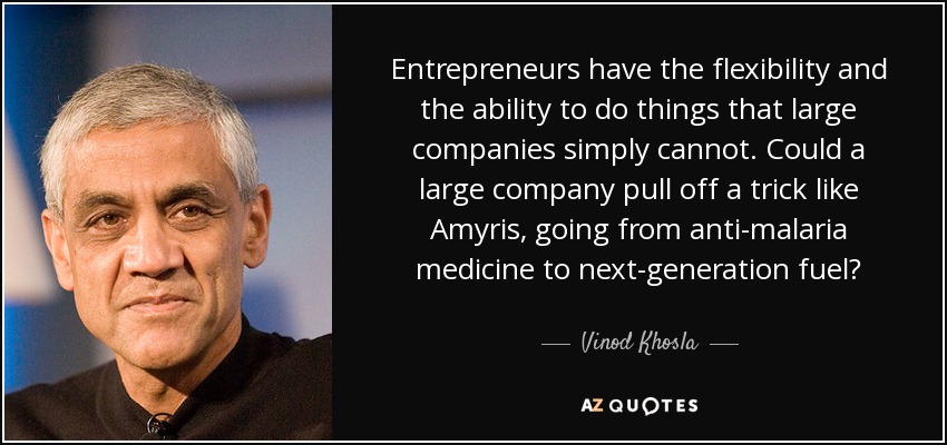 Entrepreneurs have the flexibility and the ability to do things that large companies simply cannot. Could a large company pull off a trick like Amyris, going from anti-malaria medicine to next-generation fuel? - Vinod Khosla