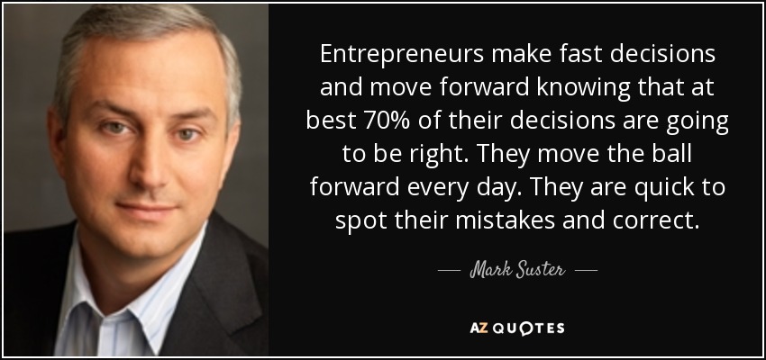 Entrepreneurs make fast decisions and move forward knowing that at best 70% of their decisions are going to be right. They move the ball forward every day. They are quick to spot their mistakes and correct. - Mark Suster