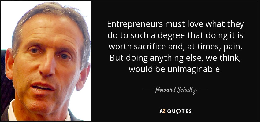 Entrepreneurs must love what they do to such a degree that doing it is worth sacrifice and, at times, pain. But doing anything else, we think, would be unimaginable. - Howard Schultz