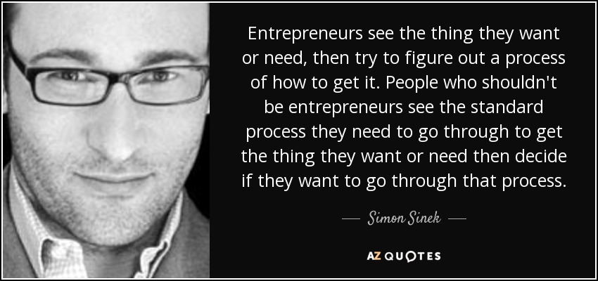 Entrepreneurs see the thing they want or need, then try to figure out a process of how to get it. People who shouldn't be entrepreneurs see the standard process they need to go through to get the thing they want or need then decide if they want to go through that process. - Simon Sinek