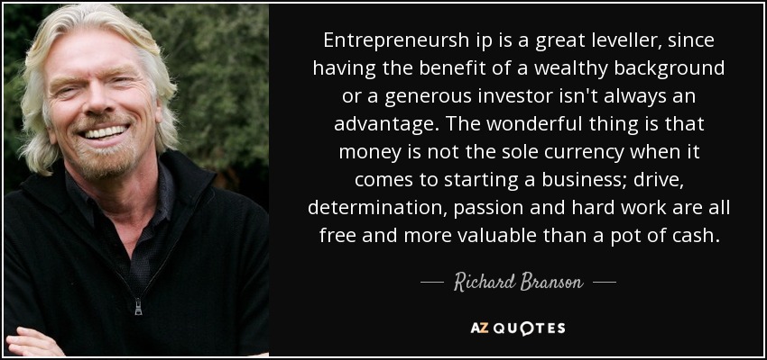 Entrepreneursh ip is a great leveller, since having the benefit of a wealthy background or a generous investor isn't always an advantage. The wonderful thing is that money is not the sole currency when it comes to starting a business; drive, determination, passion and hard work are all free and more valuable than a pot of cash. - Richard Branson