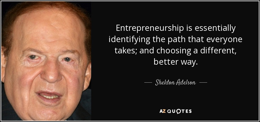 Entrepreneurship is essentially identifying the path that everyone takes; and choosing a different, better way. - Sheldon Adelson