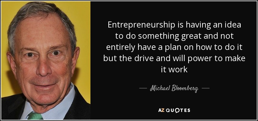 Entrepreneurship is having an idea to do something great and not entirely have a plan on how to do it but the drive and will power to make it work - Michael Bloomberg