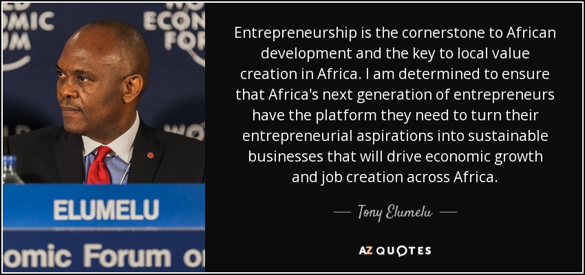 Entrepreneurship is the cornerstone to African development and the key to local value creation in Africa. I am determined to ensure that Africa's next generation of entrepreneurs have the platform they need to turn their entrepreneurial aspirations into sustainable businesses that will drive economic growth and job creation across Africa. - Tony Elumelu