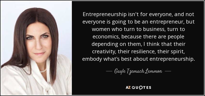 Entrepreneurship isn't for everyone, and not everyone is going to be an entrepreneur, but women who turn to business, turn to economics, because there are people depending on them, I think that their creativity, their resilience, their spirit, embody what's best about entrepreneurship. - Gayle Tzemach Lemmon