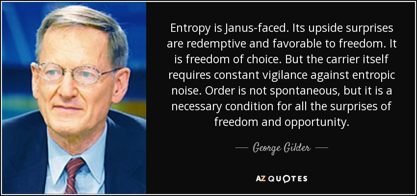 Entropy is Janus-faced. Its upside surprises are redemptive and favorable to freedom. It is freedom of choice. But the carrier itself requires constant vigilance against entropic noise. Order is not spontaneous, but it is a necessary condition for all the surprises of freedom and opportunity. - George Gilder