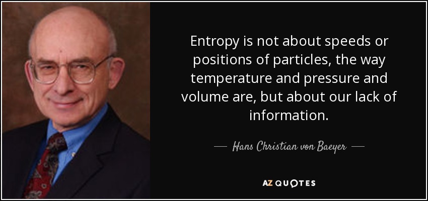 Entropy is not about speeds or positions of particles, the way temperature and pressure and volume are, but about our lack of information. - Hans Christian von Baeyer