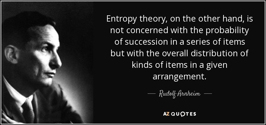Entropy theory, on the other hand, is not concerned with the probability of succession in a series of items but with the overall distribution of kinds of items in a given arrangement. - Rudolf Arnheim