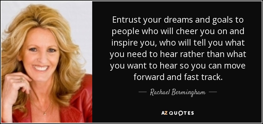 Entrust your dreams and goals to people who will cheer you on and inspire you, who will tell you what you need to hear rather than what you want to hear so you can move forward and fast track. - Rachael Bermingham