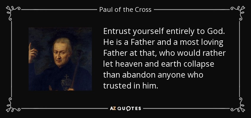 Entrust yourself entirely to God. He is a Father and a most loving Father at that, who would rather let heaven and earth collapse than abandon anyone who trusted in him. - Paul of the Cross