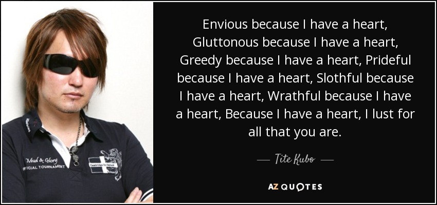 Envious because I have a heart, Gluttonous because I have a heart, Greedy because I have a heart, Prideful because I have a heart, Slothful because I have a heart, Wrathful because I have a heart, Because I have a heart, I lust for all that you are. - Tite Kubo