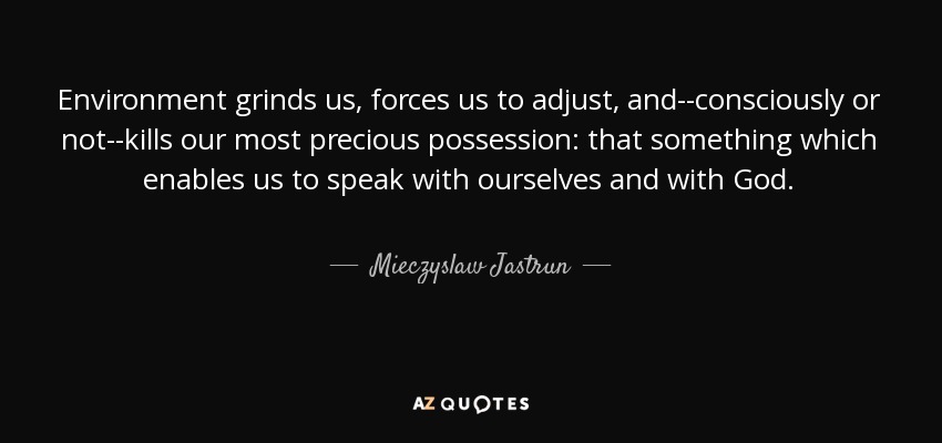 Environment grinds us, forces us to adjust, and--consciously or not--kills our most precious possession: that something which enables us to speak with ourselves and with God. - Mieczyslaw Jastrun