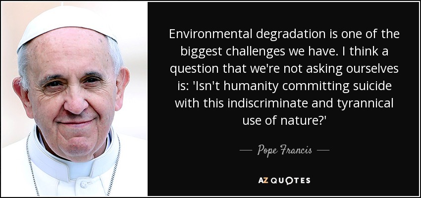 Environmental degradation is one of the biggest challenges we have. I think a question that we're not asking ourselves is: 'Isn't humanity committing suicide with this indiscriminate and tyrannical use of nature?' - Pope Francis