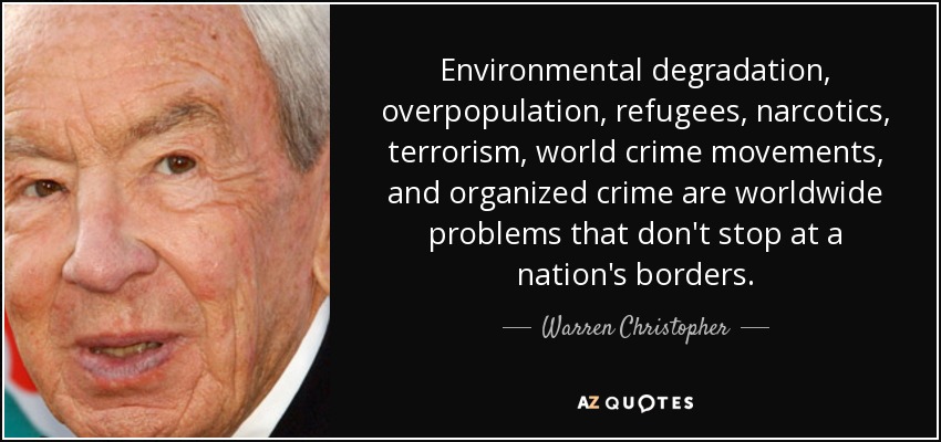 Environmental degradation, overpopulation, refugees, narcotics, terrorism, world crime movements, and organized crime are worldwide problems that don't stop at a nation's borders. - Warren Christopher