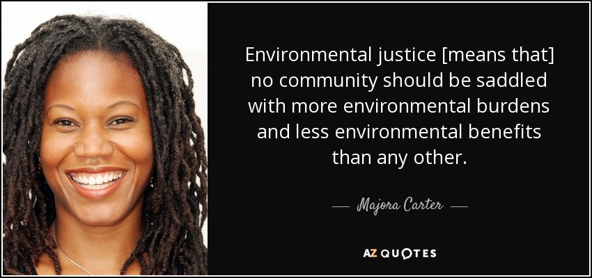 Environmental justice [means that] no community should be saddled with more environmental burdens and less environmental benefits than any other. - Majora Carter