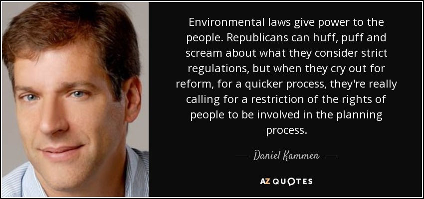 Environmental laws give power to the people. Republicans can huff, puff and scream about what they consider strict regulations, but when they cry out for reform, for a quicker process, they're really calling for a restriction of the rights of people to be involved in the planning process. - Daniel Kammen