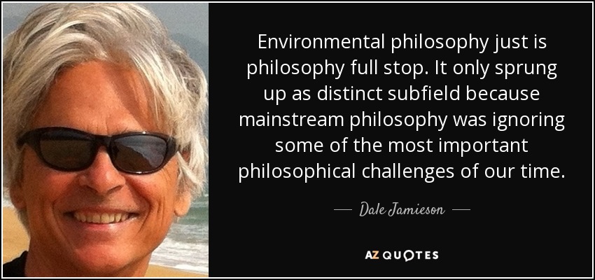 Environmental philosophy just is philosophy full stop. It only sprung up as distinct subfield because mainstream philosophy was ignoring some of the most important philosophical challenges of our time. - Dale Jamieson