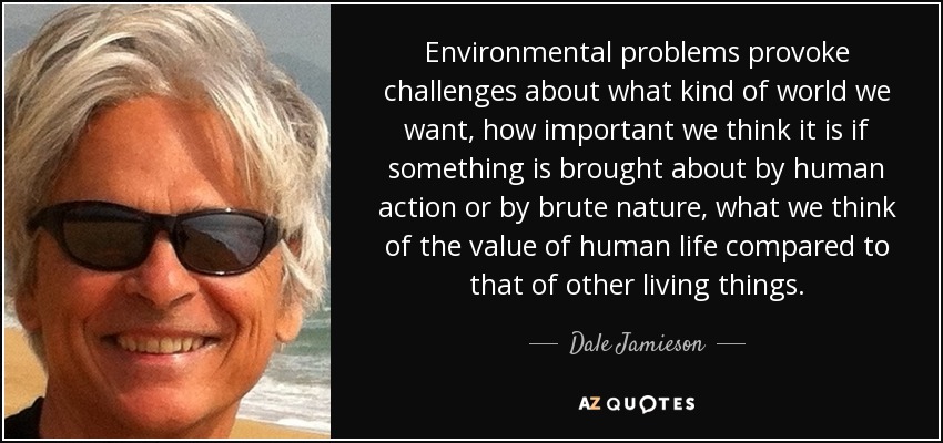 Environmental problems provoke challenges about what kind of world we want, how important we think it is if something is brought about by human action or by brute nature, what we think of the value of human life compared to that of other living things. - Dale Jamieson