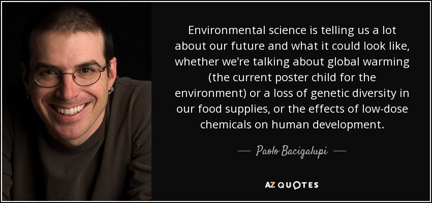 Environmental science is telling us a lot about our future and what it could look like, whether we're talking about global warming (the current poster child for the environment) or a loss of genetic diversity in our food supplies, or the effects of low-dose chemicals on human development. - Paolo Bacigalupi