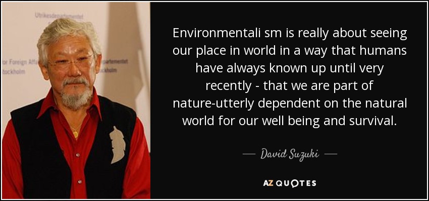 Environmentali sm is really about seeing our place in world in a way that humans have always known up until very recently - that we are part of nature-utterly dependent on the natural world for our well being and survival. - David Suzuki