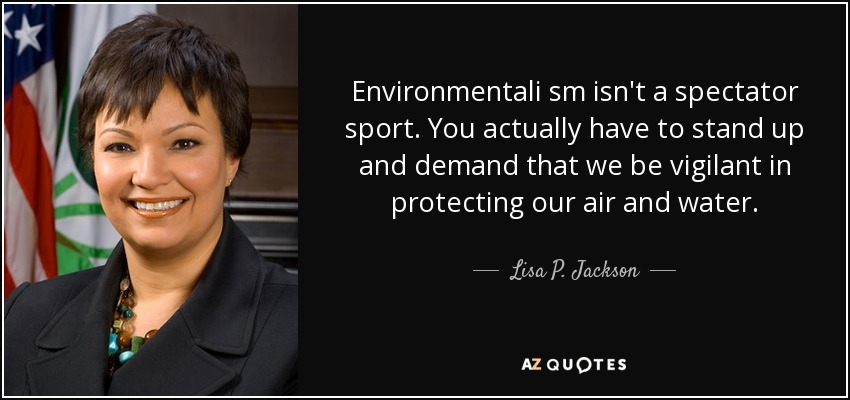 Environmentali sm isn't a spectator sport. You actually have to stand up and demand that we be vigilant in protecting our air and water. - Lisa P. Jackson