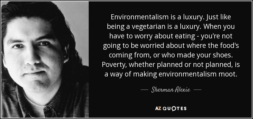 Environmentalism is a luxury. Just like being a vegetarian is a luxury. When you have to worry about eating - you're not going to be worried about where the food's coming from, or who made your shoes. Poverty, whether planned or not planned, is a way of making environmentalism moot. - Sherman Alexie