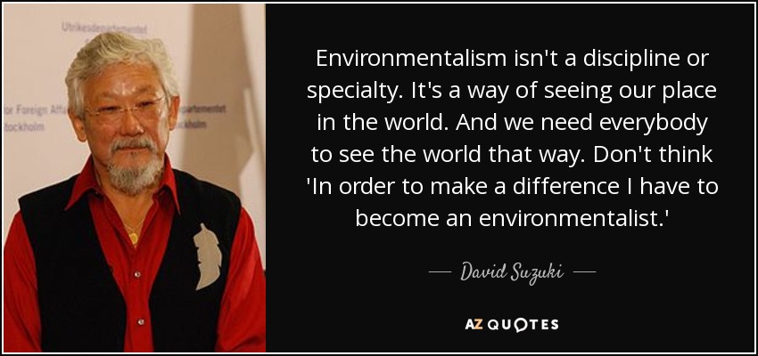 Environmentalism isn't a discipline or specialty. It's a way of seeing our place in the world. And we need everybody to see the world that way. Don't think 'In order to make a difference I have to become an environmentalist.' - David Suzuki