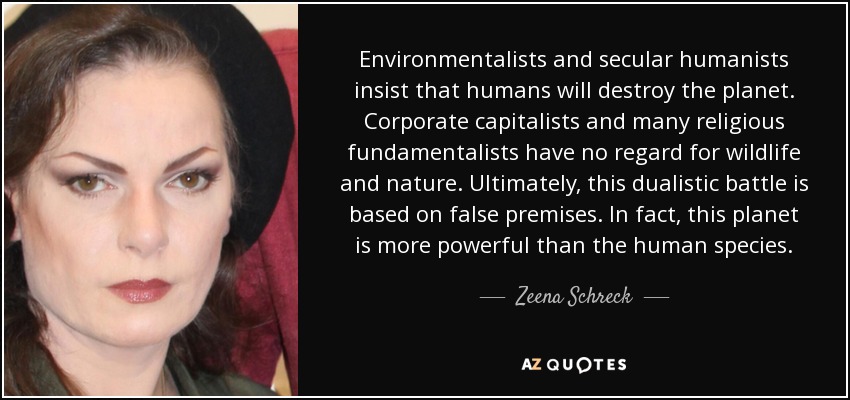 Environmentalists and secular humanists insist that humans will destroy the planet. Corporate capitalists and many religious fundamentalists have no regard for wildlife and nature. Ultimately, this dualistic battle is based on false premises. In fact, this planet is more powerful than the human species. - Zeena Schreck