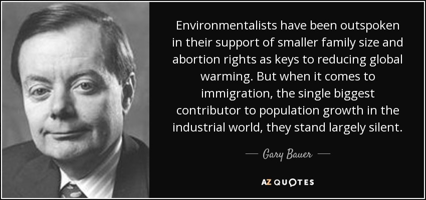 Environmentalists have been outspoken in their support of smaller family size and abortion rights as keys to reducing global warming. But when it comes to immigration, the single biggest contributor to population growth in the industrial world, they stand largely silent. - Gary Bauer