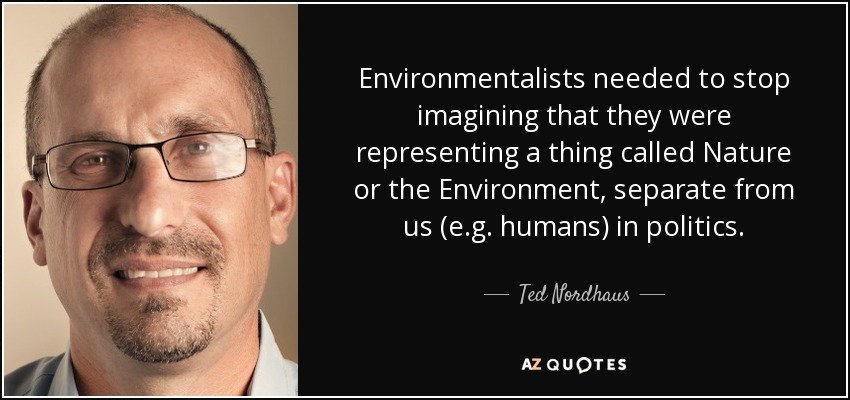 Environmentalists needed to stop imagining that they were representing a thing called Nature or the Environment, separate from us (e.g. humans) in politics. - Ted Nordhaus