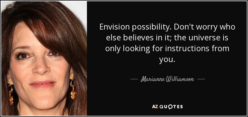 Envision possibility. Don't worry who else believes in it; the universe is only looking for instructions from you. - Marianne Williamson