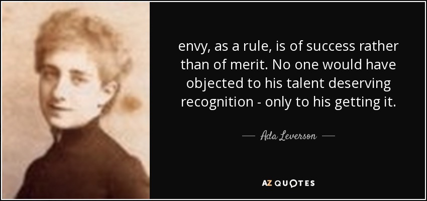 envy, as a rule, is of success rather than of merit. No one would have objected to his talent deserving recognition - only to his getting it. - Ada Leverson