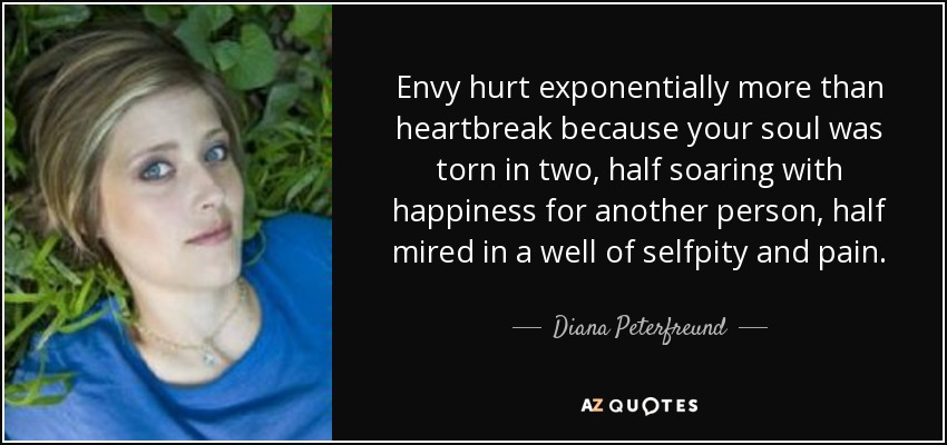 Envy hurt exponentially more than heartbreak because your soul was torn in two, half soaring with happiness for another person, half mired in a well of selfpity and pain. - Diana Peterfreund