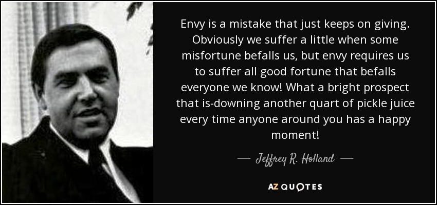 Envy is a mistake that just keeps on giving. Obviously we suffer a little when some misfortune befalls us, but envy requires us to suffer all good fortune that befalls everyone we know! What a bright prospect that is-downing another quart of pickle juice every time anyone around you has a happy moment! - Jeffrey R. Holland