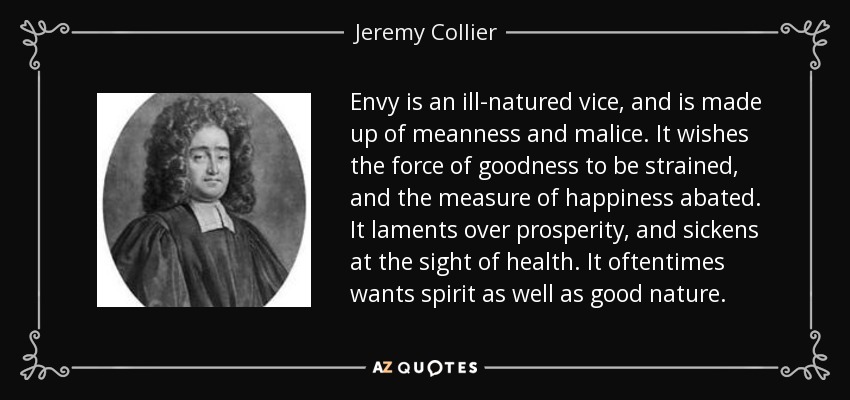 Envy is an ill-natured vice, and is made up of meanness and malice. It wishes the force of goodness to be strained, and the measure of happiness abated. It laments over prosperity, and sickens at the sight of health. It oftentimes wants spirit as well as good nature. - Jeremy Collier