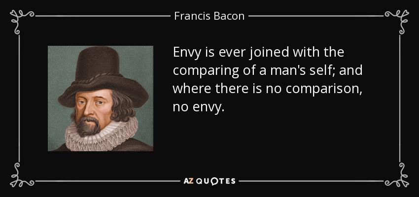 Envy is ever joined with the comparing of a man's self; and where there is no comparison, no envy. - Francis Bacon