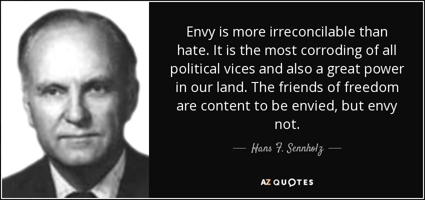 Envy is more irreconcilable than hate. It is the most corroding of all political vices and also a great power in our land. The friends of freedom are content to be envied, but envy not. - Hans F. Sennholz