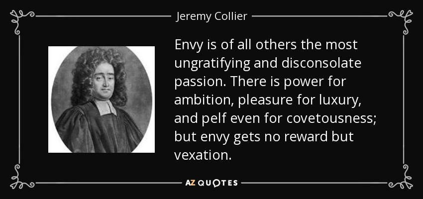 Envy is of all others the most ungratifying and disconsolate passion. There is power for ambition, pleasure for luxury, and pelf even for covetousness; but envy gets no reward but vexation. - Jeremy Collier