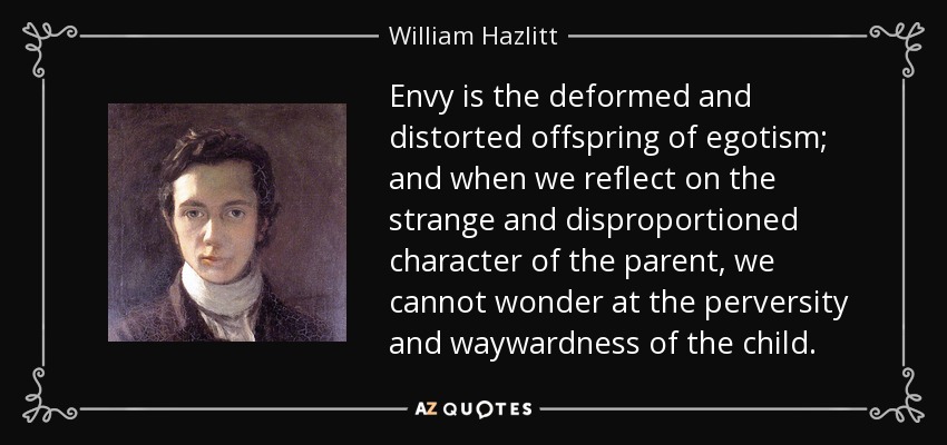 Envy is the deformed and distorted offspring of egotism; and when we reflect on the strange and disproportioned character of the parent, we cannot wonder at the perversity and waywardness of the child. - William Hazlitt